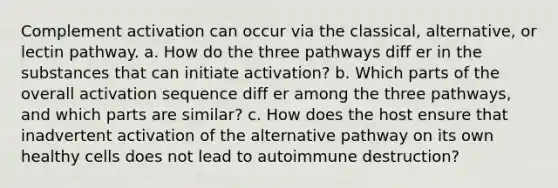 Complement activation can occur via the classical, alternative, or lectin pathway. a. How do the three pathways diff er in the substances that can initiate activation? b. Which parts of the overall activation sequence diff er among the three pathways, and which parts are similar? c. How does the host ensure that inadvertent activation of the alternative pathway on its own healthy cells does not lead to autoimmune destruction?