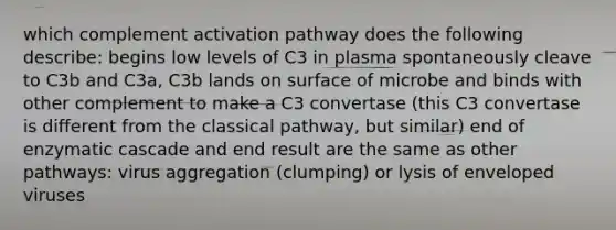 which complement activation pathway does the following describe: begins low levels of C3 in plasma spontaneously cleave to C3b and C3a, C3b lands on surface of microbe and binds with other complement to make a C3 convertase (this C3 convertase is different from the classical pathway, but similar) end of enzymatic cascade and end result are the same as other pathways: virus aggregation (clumping) or lysis of enveloped viruses