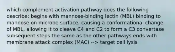 which complement activation pathway does the following describe: begins with mannose-binding lectin (MBL) binding to mannose on microbe surface, causing a conformational change of MBL, allowing it to cleave C4 and C2 to form a C3 convertase subsequent steps the same as the other pathways ends with membrane attack complex (MAC) --> target cell lysis