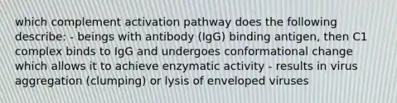 which complement activation pathway does the following describe: - beings with antibody (IgG) binding antigen, then C1 complex binds to IgG and undergoes conformational change which allows it to achieve enzymatic activity - results in virus aggregation (clumping) or lysis of enveloped viruses