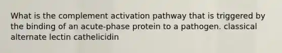 What is the complement activation pathway that is triggered by the binding of an acute-phase protein to a pathogen. classical alternate lectin cathelicidin