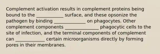 Complement activation results in complement proteins being bound to the ____________ surface, and these opsonize the pathogen by binding ______________ on phagocytes. Other complement components _______________ phagocytic cells to the site of infection, and the terminal components of complement can _____________ certain microorganisms directly by forming pores in their membranes.