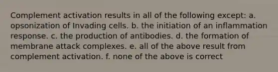 Complement activation results in all of the following except: a. opsonization of Invading cells. b. the initiation of an inflammation response. c. the production of antibodies. d. the formation of membrane attack complexes. e. all of the above result from complement activation. f. none of the above is correct