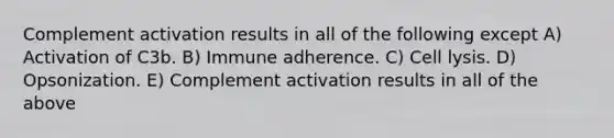 Complement activation results in all of the following except A) Activation of C3b. B) Immune adherence. C) Cell lysis. D) Opsonization. E) Complement activation results in all of the above