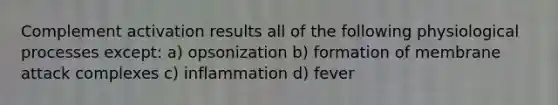 Complement activation results all of the following physiological processes except: a) opsonization b) formation of membrane attack complexes c) inflammation d) fever