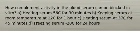 How complement activity in the blood serum can be blocked in vitro? a) Heating serum 56C for 30 minutes b) Keeping serum at room temperature at 22C for 1 hour c) Heating serum at 37C for 45 minutes d) Freezing serum -20C for 24 hours