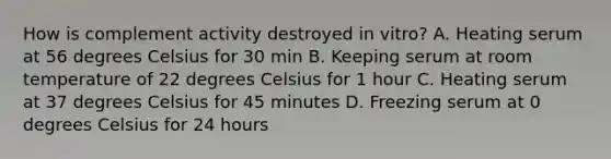 How is complement activity destroyed in vitro? A. Heating serum at 56 degrees Celsius for 30 min B. Keeping serum at room temperature of 22 degrees Celsius for 1 hour C. Heating serum at 37 degrees Celsius for 45 minutes D. Freezing serum at 0 degrees Celsius for 24 hours