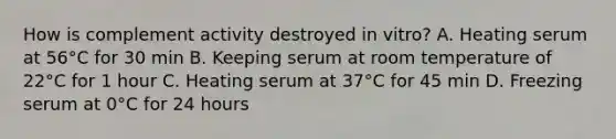 How is complement activity destroyed in vitro? A. Heating serum at 56°C for 30 min B. Keeping serum at room temperature of 22°C for 1 hour C. Heating serum at 37°C for 45 min D. Freezing serum at 0°C for 24 hours