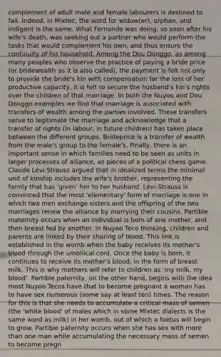 complement of adult male and female labourers is destined to fail. Indeed, in Mixtec, the word for widow(er), orphan, and indigent is the same. What Fernando was doing, so soon after his wife's death, was seeking out a partner who would perform the tasks that would complement his own, and thus ensure the continuity of his household. Among the Dou Donggo, as among many peoples who observe the practice of paying a bride price (or bridewealth as it is also called), the payment is felt not only to provide the bride's kin with compensation for the loss of her productive capacity, it is felt to secure the husband's kin's rights over the children of that marriage. In both the Nuyoo and Dou Donggo examples we find that marriage is associated with transfers of wealth among the parties involved. These transfers serve to legitimate the marriage and acknowledge that a transfer of rights (in labour, in future children) has taken place between the different groups. Brideprice is a transfer of wealth from the male's group to the female's. Finally, there is an important sense in which families need to be seen as units in larger processes of alliance, as pieces of a political chess game. Claude Lévi-Strauss argued that in idealized terms the minimal unit of kinship includes the wife's brother, representing the family that has 'given' her to her husband. Lévi-Strauss is convinced that the most 'elementary' form of marriage is one in which two men exchange sisters and the offspring of the two marriages renew the alliance by marrying their cousins. Partible maternity occurs when an individual is born of one mother, and then breast fed by another. In Nuyoo Teco thinking, children and parents are linked by their sharing of blood. This link is established in the womb when the baby receives its mother's blood through the umbilical cord. Once the baby is born, it continues to receive its mother's blood, in the form of breast milk. This is why mothers will refer to children as 'my milk, my blood'. Partible paternity, on the other hand, begins with the idea most Nuyoo Tecos have that to become pregnant a woman has to have sex numerous (some say at least ten) times. The reason for this is that she needs to accumulate a critical mass of semen (the 'white blood' of males which in some Mixtec dialects is the same word as milk) in her womb, out of which a foetus will begin to grow. Partible paternity occurs when she has sex with more than one man while accumulating the necessary mass of semen to become pregn
