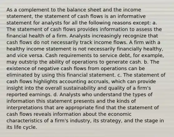 As a complement to the balance sheet and the <a href='https://www.questionai.com/knowledge/kCPMsnOwdm-income-statement' class='anchor-knowledge'>income statement</a>, the statement of cash flows is an informative statement for analysts for all the following reasons except: a. The statement of cash flows provides information to assess the financial health of a firm. Analysts increasingly recognize that cash flows do not necessarily track income flows. A firm with a healthy income statement is not necessarily financially healthy, and vice versa. Cash requirements to service debt, for example, may outstrip the ability of operations to generate cash. b. The existence of negative cash flows from operations can be eliminated by using this financial statement. c. The statement of cash flows highlights accounting accruals, which can provide insight into the overall sustainability and quality of a firm's reported earnings. d. Analysts who understand the types of information this statement presents and the kinds of interpretations that are appropriate find that the statement of cash flows reveals information about the economic characteristics of a firm's industry, its strategy, and the stage in its life cycle.