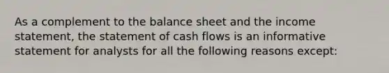 As a complement to the balance sheet and the income statement, the statement of cash flows is an informative statement for analysts for all the following reasons except: