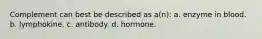 Complement can best be described as a(n): a. enzyme in blood. b. lymphokine. c. antibody. d. hormone.