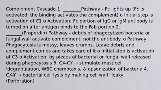 Complement Cascade 1. ________Pathway - Fc lights up (Fc is activated, the binding activates the complement) o Initial step is activation of C1 o Activation: Fc portion of IgG or IgM antibody is turned on after antigen binds to the Fab portion 2. _______(Properdin) Pathway - debris of phagocytized bacteria or fungal wall activate complement, not the antibody. o Pathway Phagocytosis is messy, leaves crumbs. Leave debris and complement comes and takes care of it o Initial step is activation of C3 o Activation: by pieces of bacterial or fungal wall released during phagocytosis 3. CX-CY → stimulate mast cell 'degranulation, WBC chemotaxis, & opsonization of bacteria 4. CX-Y → bacterial cell lysis by making cell wall "leaky" (Porforation)