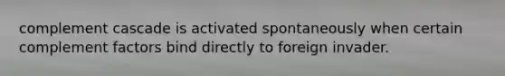 complement cascade is activated spontaneously when certain complement factors bind directly to foreign invader.