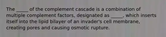 The _____ of the complement cascade is a combination of multiple complement factors, designated as _____, which inserts itself into the lipid bilayer of an invader's cell membrane, creating pores and causing osmotic rupture.