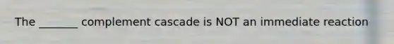 The _______ complement cascade is NOT an immediate reaction