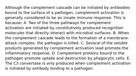 Although the complement cascade can be initiated by antibodies bound to the surface of a pathogen, complement activation is generally considered to be an innate immune response. This is because: A. Two of the three pathways for complement activation are initiated by constitutively produced recognition molecules that directly interact with microbial surfaces. B. When the complement cascade leads to the formation of a membrane-attack complex, the pathogen is killed. C. Several of the soluble products generated by complement activation lead promote the inflammatory response. D. Complement proteins bound to the pathogen promote uptake and destruction by phagocytic cells. E. The C3 convertase is only produced when complement activation is initiated by antibody binding to a pathogen.