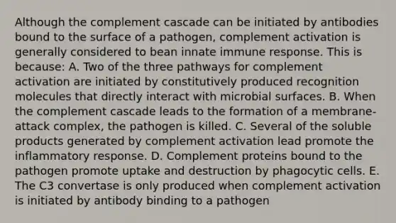 Although the complement cascade can be initiated by antibodies bound to the surface of a pathogen, complement activation is generally considered to bean innate immune response. This is because: A. Two of the three pathways for complement activation are initiated by constitutively produced recognition molecules that directly interact with microbial surfaces. B. When the complement cascade leads to the formation of a membrane-attack complex, the pathogen is killed. C. Several of the soluble products generated by complement activation lead promote the inflammatory response. D. Complement proteins bound to the pathogen promote uptake and destruction by phagocytic cells. E. The C3 convertase is only produced when complement activation is initiated by antibody binding to a pathogen