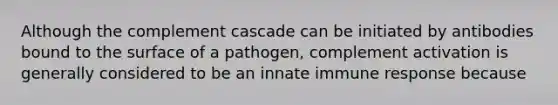 Although the complement cascade can be initiated by antibodies bound to the surface of a pathogen, complement activation is generally considered to be an innate immune response because