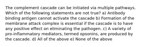 The complement cascade can be initiated via multiple pathways. Which of the following statements are not true? a) Antibody binding antigen cannot activate the cascade b) Formation of the membrane attack complex is essential if the cascade is to have any positive effect on eliminating the pathogen. c) A variety of pro-inflammatory mediators, termed opsonins, are produced by the cascade. d) All of the above e) None of the above