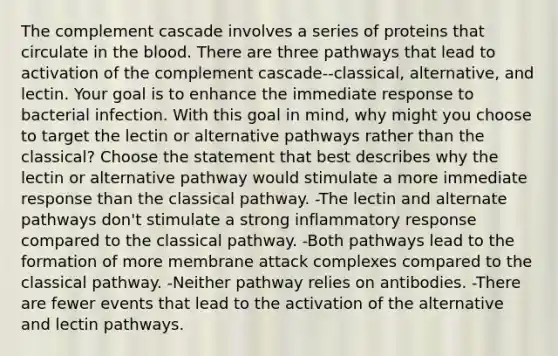 The complement cascade involves a series of proteins that circulate in the blood. There are three pathways that lead to activation of the complement cascade--classical, alternative, and lectin. Your goal is to enhance the immediate response to bacterial infection. With this goal in mind, why might you choose to target the lectin or alternative pathways rather than the classical? Choose the statement that best describes why the lectin or alternative pathway would stimulate a more immediate response than the classical pathway. -The lectin and alternate pathways don't stimulate a strong inflammatory response compared to the classical pathway. -Both pathways lead to the formation of more membrane attack complexes compared to the classical pathway. -Neither pathway relies on antibodies. -There are fewer events that lead to the activation of the alternative and lectin pathways.