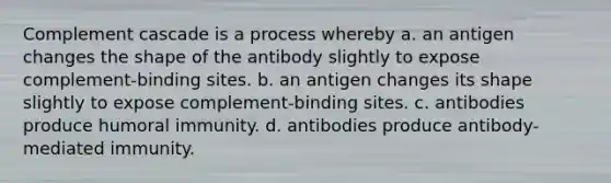 Complement cascade is a process whereby a. an antigen changes the shape of the antibody slightly to expose complement-binding sites. b. an antigen changes its shape slightly to expose complement-binding sites. c. antibodies produce humoral immunity. d. antibodies produce antibody-mediated immunity.