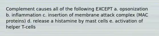 Complement causes all of the following EXCEPT a. opsonization b. inflammation c. insertion of membrane attack complex (MAC proteins) d. release a histamine by mast cells e. activation of helper T-cells