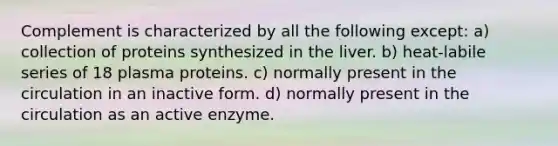 Complement is characterized by all the following except: a) collection of proteins synthesized in the liver. b) heat-labile series of 18 plasma proteins. c) normally present in the circulation in an inactive form. d) normally present in the circulation as an active enzyme.