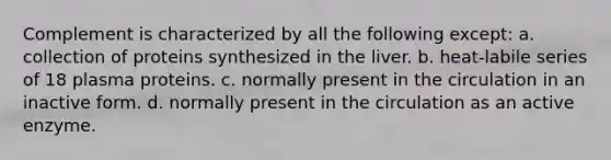 Complement is characterized by all the following except: a. collection of proteins synthesized in the liver. b. heat-labile series of 18 plasma proteins. c. normally present in the circulation in an inactive form. d. normally present in the circulation as an active enzyme.