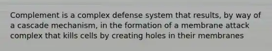 Complement is a complex defense system that results, by way of a cascade mechanism, in the formation of a membrane attack complex that kills cells by creating holes in their membranes