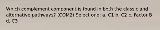 Which complement component is found in both the classic and alternative pathways? (COM2) Select one: a. C1 b. C2 c. Factor B d. C3