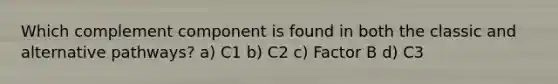 Which complement component is found in both the classic and alternative pathways? a) C1 b) C2 c) Factor B d) C3