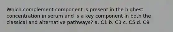 Which complement component is present in the highest concentration in serum and is a key component in both the classical and alternative pathways? a. C1 b. C3 c. C5 d. C9