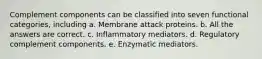 Complement components can be classified into seven functional categories, including a. Membrane attack proteins. b. All the answers are correct. c. Inflammatory mediators. d. Regulatory complement components. e. Enzymatic mediators.