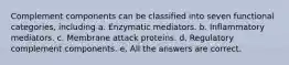 Complement components can be classified into seven functional categories, including a. Enzymatic mediators. b. Inflammatory mediators. c. Membrane attack proteins. d. Regulatory complement components. e. All the answers are correct.