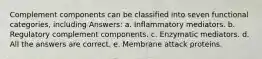 Complement components can be classified into seven functional categories, including Answers: a. Inflammatory mediators. b. Regulatory complement components. c. Enzymatic mediators. d. All the answers are correct. e. Membrane attack proteins.