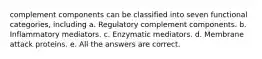 complement components can be classified into seven functional categories, including a. Regulatory complement components. b. Inflammatory mediators. c. Enzymatic mediators. d. Membrane attack proteins. e. All the answers are correct.