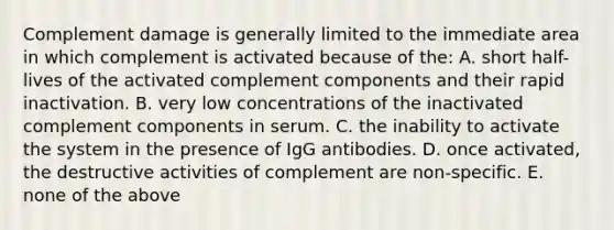 Complement damage is generally limited to the immediate area in which complement is activated because of the: A. short half-lives of the activated complement components and their rapid inactivation. B. very low concentrations of the inactivated complement components in serum. C. the inability to activate the system in the presence of IgG antibodies. D. once activated, the destructive activities of complement are non-specific. E. none of the above