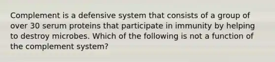 Complement is a defensive system that consists of a group of over 30 serum proteins that participate in immunity by helping to destroy microbes. Which of the following is not a function of the complement system?