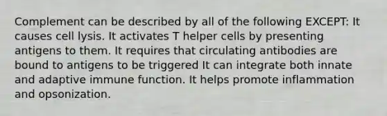 Complement can be described by all of the following EXCEPT: It causes cell lysis. It activates T helper cells by presenting antigens to them. It requires that circulating antibodies are bound to antigens to be triggered It can integrate both innate and adaptive immune function. It helps promote inflammation and opsonization.