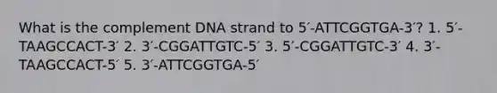 What is the complement DNA strand to 5′-ATTCGGTGA-3′? 1. 5′-TAAGCCACT-3′ 2. 3′-CGGATTGTC-5′ 3. 5′-CGGATTGTC-3′ 4. 3′-TAAGCCACT-5′ 5. 3′-ATTCGGTGA-5′