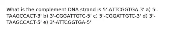 What is the complement DNA strand is 5'-ATTCGGTGA-3' a) 5'-TAAGCCACT-3' b) 3'-CGGATTGTC-5' c) 5'-CGGATTGTC-3' d) 3'-TAAGCCACT-5' e) 3'-ATTCGGTGA-5'