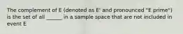 The complement of E (denoted as E' and pronounced "E prime") is the set of all ______ in a sample space that are not included in event E