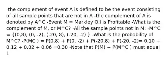 -the complement of event A is defined to be the event consisting of all sample points that are not in A -the complement of A is denoted by A^C -Event M = Markley Oil is Profitable -What is the complement of M, or M^C? -All the sample points not in M: -M^C = ((0,8), (0, -2), (-20, 8), (-20, -2) ) -What is the probability of M^C? -P(MC ) = P(0,8) + P(0, -2) + P(-20,8) + P(-20, -2)= 0.10 + 0.12 + 0.02 + 0.06 =0.30 -Note that P(M) + P(M^C ) must equal 1