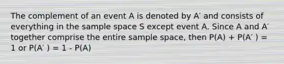 The complement of an event A is denoted by A′ and consists of everything in the sample space S except event A. Since A and A′ together comprise the entire sample space, then P(A) + P(A′ ) = 1 or P(A′ ) = 1 - P(A)