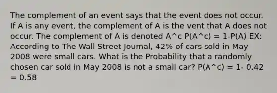 The complement of an event says that the event does not occur. If A is any event, the complement of A is the vent that A does not occur. The complement of A is denoted A^c P(A^c) = 1-P(A) EX: According to The Wall Street Journal, 42% of cars sold in May 2008 were small cars. What is the Probability that a randomly chosen car sold in May 2008 is not a small car? P(A^c) = 1- 0.42 = 0.58