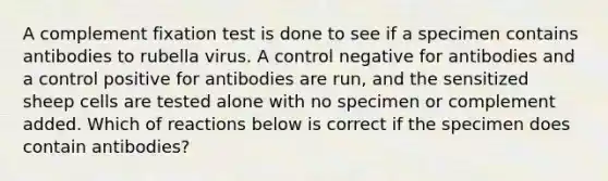 A complement fixation test is done to see if a specimen contains antibodies to rubella virus. A control negative for antibodies and a control positive for antibodies are run, and the sensitized sheep cells are tested alone with no specimen or complement added. Which of reactions below is correct if the specimen does contain antibodies?