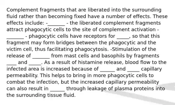 Complement fragments that are liberated into the surrounding fluid rather than becoming fixed have a number of effects. These effects include: -_______ - the liberated complement fragments attract phagocytic cells to the site of complement activation -_______ - phagocytic cells have receptors for _____, so that this fragment may form bridges between the phagocytic and the victim cell, thus facilitating phagocytosis. -Stimulation of the release of _______ from mast cells and basophils by fragments ____ and _____. As a result of histamine release, blood flow to the infected area is increased because of ______ and _____ capillary permeability. This helps to bring in more phagocytic cells to combat the infection, but the increased capillary permeability can also result in ______ through leakage of plasma proteins into the surrounding tissue fluid.