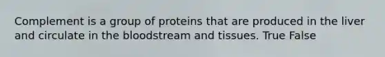 Complement is a group of proteins that are produced in the liver and circulate in the bloodstream and tissues. True False