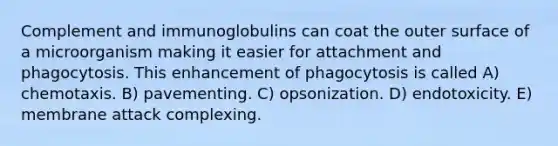 Complement and immunoglobulins can coat the outer surface of a microorganism making it easier for attachment and phagocytosis. This enhancement of phagocytosis is called A) chemotaxis. B) pavementing. C) opsonization. D) endotoxicity. E) membrane attack complexing.